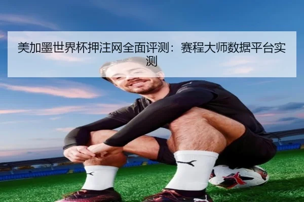 美加墨世界杯押注网全面评测：赛程大师数据平台实测